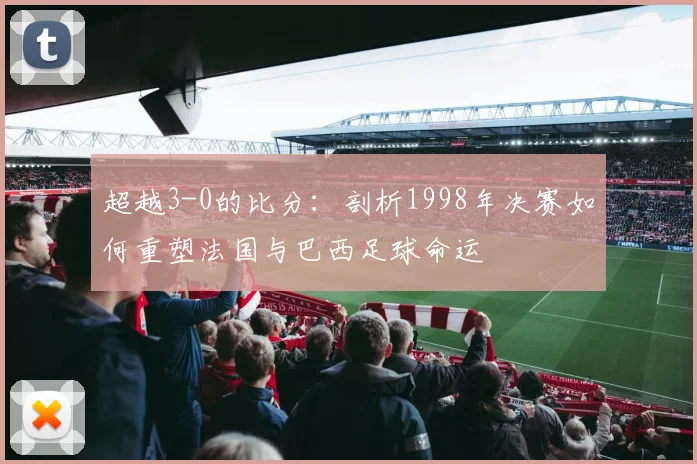 超越3-0的比分：剖析1998年决赛如何重塑法国与巴西足球命运